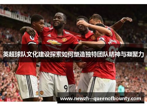 英超球队文化建设探索如何塑造独特团队精神与凝聚力