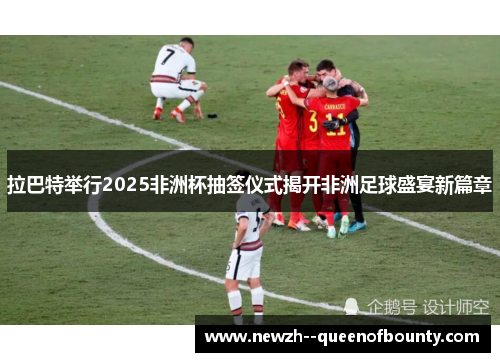 拉巴特举行2025非洲杯抽签仪式揭开非洲足球盛宴新篇章