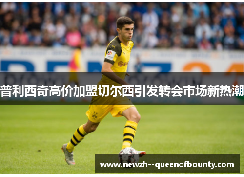 普利西奇高价加盟切尔西引发转会市场新热潮 普利西奇高价加盟切尔西引发转会市场新热潮